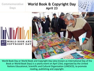 World Book & Copyright Day
April 23
Commemorative
Days
World Book Day or World Book and Copyright Day (also known as International Day of the
Book or World Book Days) is a yearly event on April 23rd, organized by the United
Nations Educational, Scientific and Cultural Organization (UNESCO), to promote
reading, publishing and copyright.
 