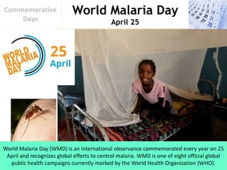 World Malaria Day
April 25
Commemorative
Days
World Malaria Day (WMD) is an international observance commemorated every year on 25
April and recognizes global efforts to control malaria. WMD is one of eight official global
public health campaigns currently marked by the World Health Organization (WHO).
 