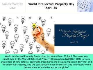 World Intellectual Property Day
April 26
Commemorative
Days
World Intellectual Property Day is observed annually on 26 April. The event was
established by the World Intellectual Property Organization (WIPO) in 2000 to "raise
awareness of how patents, copyright, trademarks and designs impact on daily life" and
"to celebrate creativity, and the contribution made by creators and innovators to the
development of societies across the globe”.
 