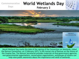 World Wetlands Day
February 2
Commemorative
Days
World Wetland Day marks the date of the signing of the Convention on Wetlands, called
the Ramsar Convention, on 2 February 1971, in the Iranian city of Ramsar on the shores of
the Caspian Sea. The Ramsar Secretariat provides materials so that government agencies,
non-governmental organizations, conservation organizations, and groups of citizens can
help raise public awareness about the importance and value of wetlands.
 