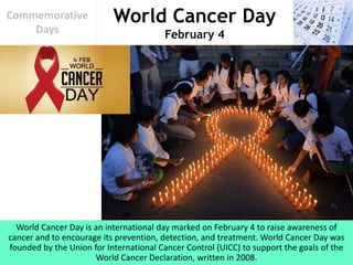 World Cancer Day
February 4
Commemorative
Days
World Cancer Day is an international day marked on February 4 to raise awareness of
cancer and to encourage its prevention, detection, and treatment. World Cancer Day was
founded by the Union for International Cancer Control (UICC) to support the goals of the
World Cancer Declaration, written in 2008.
 