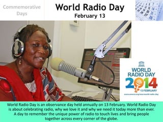 World Radio Day
February 13
Commemorative
Days
World Radio Day is an observance day held annually on 13 February. World Radio Day
is about celebrating radio, why we love it and why we need it today more than ever.
A day to remember the unique power of radio to touch lives and bring people
together across every corner of the globe.
 