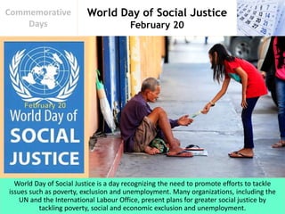 World Day of Social Justice
February 20
Commemorative
Days
World Day of Social Justice is a day recognizing the need to promote efforts to tackle
issues such as poverty, exclusion and unemployment. Many organizations, including the
UN and the International Labour Office, present plans for greater social justice by
tackling poverty, social and economic exclusion and unemployment.
 