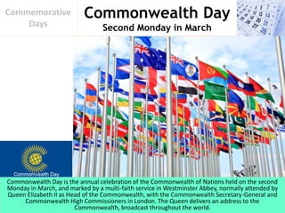 Commonwealth Day
Second Monday in March
Commemorative
Days
Commonwealth Day is the annual celebration of the Commonwealth of Nations held on the second
Monday in March, and marked by a multi-faith service in Westminster Abbey, normally attended by
Queen Elizabeth II as Head of the Commonwealth, with the Commonwealth Secretary-General and
Commonwealth High Commissioners in London. The Queen delivers an address to the
Commonwealth, broadcast throughout the world.
 