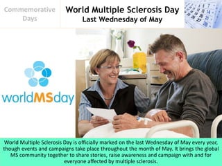 World Multiple Sclerosis Day
Last Wednesday of May
Commemorative
Days
World Multiple Sclerosis Day is officially marked on the last Wednesday of May every year,
though events and campaigns take place throughout the month of May. It brings the global
MS community together to share stories, raise awareness and campaign with and for
everyone affected by multiple sclerosis.
 