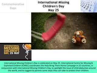 International Missing
Children's Day
May 25
Commemorative
Days
International Missing Children's Day is celebrated on May 25. International Centre for Missing &
Exploited Children (ICMEC) coordinates the Help Bring Them Home Campaign in 22 countries, in
conjunction with International Missing Children’s Day, to spotlight the issue of child abduction around
the world, and to suggest to parents some steps they can take to protect their children.
 