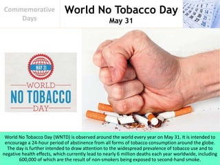 World No Tobacco Day
May 31
Commemorative
Days
World No Tobacco Day (WNTD) is observed around the world every year on May 31. It is intended to
encourage a 24-hour period of abstinence from all forms of tobacco consumption around the globe.
The day is further intended to draw attention to the widespread prevalence of tobacco use and to
negative health effects, which currently lead to nearly 6 million deaths each year worldwide, including
600,000 of which are the result of non-smokers being exposed to second-hand smoke.
 