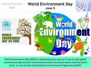 World Environment Day
June 5
Commemorative
Days
World Environment Day (WED) is celebrated every year on 5 June to raise global
awareness to take positive environmental action to protect nature and the planet
Earth. It is run by the United Nations Environment Programme (UNEP).
 