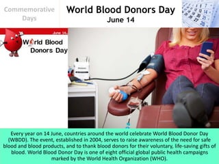 World Blood Donors Day
June 14
Commemorative
Days
Every year on 14 June, countries around the world celebrate World Blood Donor Day
(WBDD). The event, established in 2004, serves to raise awareness of the need for safe
blood and blood products, and to thank blood donors for their voluntary, life-saving gifts of
blood. World Blood Donor Day is one of eight official global public health campaigns
marked by the World Health Organization (WHO).
 