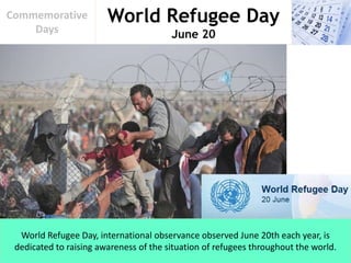 World Refugee Day
June 20
Commemorative
Days
World Refugee Day, international observance observed June 20th each year, is
dedicated to raising awareness of the situation of refugees throughout the world.
 