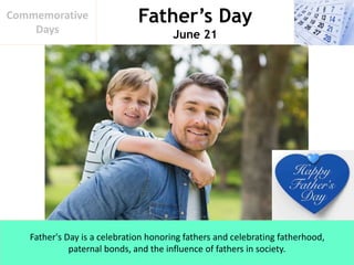 Father’s Day
June 21
Commemorative
Days
Father's Day is a celebration honoring fathers and celebrating fatherhood,
paternal bonds, and the influence of fathers in society.
 