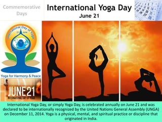 International Yoga Day
June 21
Commemorative
Days
International Yoga Day, or simply Yoga Day, is celebrated annually on June 21 and was
declared to be internationally recognized by the United Nations General Assembly (UNGA)
on December 11, 2014. Yoga is a physical, mental, and spiritual practice or discipline that
originated in India.
 