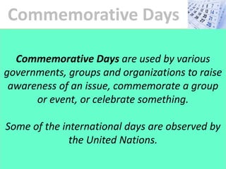 Commemorative Days
Commemorative Days are used by various
governments, groups and organizations to raise
awareness of an issue, commemorate a group
or event, or celebrate something.
Some of the international days are observed by
the United Nations.
 
