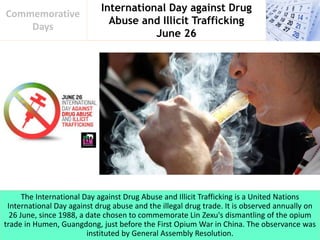 International Day against Drug
Abuse and Illicit Trafficking
June 26
Commemorative
Days
The International Day against Drug Abuse and Illicit Trafficking is a United Nations
International Day against drug abuse and the illegal drug trade. It is observed annually on
26 June, since 1988, a date chosen to commemorate Lin Zexu's dismantling of the opium
trade in Humen, Guangdong, just before the First Opium War in China. The observance was
instituted by General Assembly Resolution.
 