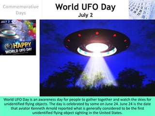 World UFO Day
July 2
Commemorative
Days
World UFO Day is an awareness day for people to gather together and watch the skies for
unidentified flying objects. The day is celebrated by some on June 24. June 24 is the date
that aviator Kenneth Arnold reported what is generally considered to be the first
unidentified flying object sighting in the United States.
 