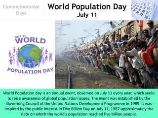 World Population Day
July 11
Commemorative
Days
World Population day is an annual event, observed on July 11 every year, which seeks
to raise awareness of global population issues. The event was established by the
Governing Council of the United Nations Development Programme in 1989. It was
inspired by the public interest in Five Billion Day on July 11, 1987-approximately the
date on which the world's population reached five billion people.
 