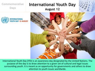 International Youth Day
August 12
Commemorative
Days
International Youth Day (IYD) is an awareness day designated by the United Nations. The
purpose of the day is to draw attention to a given set of cultural and legal issues
surrounding youth. It is meant as an opportunity for governments and others to draw
attention to youth issues worldwide.
 