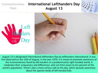 International Lefthanders Day
August 13
Commemorative
Days
August 13 is designated International lefthanders Day by lefthanders International. It was
first observed on the 13th of August, in the year 1976. It is meant to promote awareness of
the inconveniences faced by left-handers in a predominantly right-handed world. It
celebrates their uniqueness and differences, who are from seven to ten percent of the
world's population. There’s also a more serious side to the day, which spreads awareness
about the special needs of left-handed kids.
 