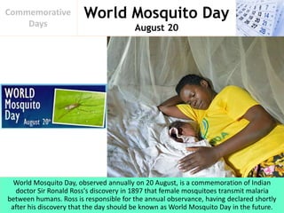 World Mosquito Day
August 20
Commemorative
Days
World Mosquito Day, observed annually on 20 August, is a commemoration of Indian
doctor Sir Ronald Ross's discovery in 1897 that female mosquitoes transmit malaria
between humans. Ross is responsible for the annual observance, having declared shortly
after his discovery that the day should be known as World Mosquito Day in the future.
 