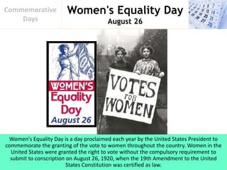 Women's Equality Day
August 26
Commemorative
Days
Women's Equality Day is a day proclaimed each year by the United States President to
commemorate the granting of the vote to women throughout the country. Women in the
United States were granted the right to vote without the compulsory requirement to
submit to conscription on August 26, 1920, when the 19th Amendment to the United
States Constitution was certified as law.
 