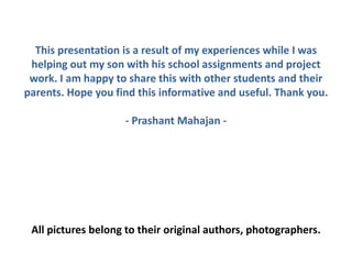 This presentation is a result of my experiences while I was
helping out my son with his school assignments and project
work. I am happy to share this with other students and their
parents. Hope you find this informative and useful. Thank you.
- Prashant Mahajan -
All pictures belong to their original authors, photographers.
 