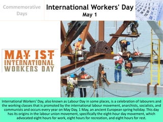 International Workers' Day
May 1
Commemorative
Days
International Workers' Day, also known as Labour Day in some places, is a celebration of labourers and
the working classes that is promoted by the international labour movement, anarchists, socialists, and
communists and occurs every year on May Day, 1 May, an ancient European spring holiday. This day
has its origins in the labour union movement, specifically the eight-hour day movement, which
advocated eight hours for work, eight hours for recreation, and eight hours for rest.
 