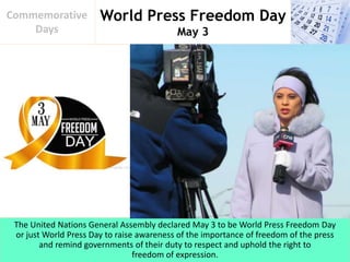World Press Freedom Day
May 3
Commemorative
Days
The United Nations General Assembly declared May 3 to be World Press Freedom Day
or just World Press Day to raise awareness of the importance of freedom of the press
and remind governments of their duty to respect and uphold the right to
freedom of expression.
 