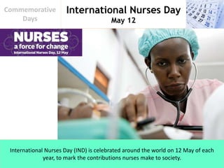 International Nurses Day
May 12
Commemorative
Days
International Nurses Day (IND) is celebrated around the world on 12 May of each
year, to mark the contributions nurses make to society.
 