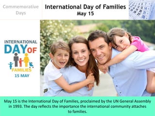 International Day of Families
May 15
Commemorative
Days
May 15 is the International Day of Families, proclaimed by the UN General Assembly
in 1993. The day reflects the importance the international community attaches
to families.
 