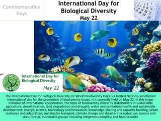 International Day for
Biological Diversity
May 22
Commemorative
Days
The International Day for Biological Diversity (or World Biodiversity Day) is a United Nations–sanctioned
international day for the promotion of biodiversity issues. It is currently held on May 22. In this larger
initiative of international cooperation, the topic of biodiversity concerns stakeholders in sustainable
agriculture; desertification, land degradation and drought; water and sanitation; health and sustainable
development; energy; science, technology and innovation, knowledge-sharing and capacity-building; urban
resilience and adaptation; sustainable transport; climate change and disaster risk reduction; oceans and
seas; forests; vulnerable groups including indigenous peoples; and food security.
 