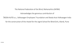 INTERNAL
The National Federation of the Blind, Maharashtra (NFBM)
Acknowledges the generous contribution of
ŠKODA AUTO a.s., Volkswagen Employees’ Foundation and Skoda Auto Volkswagen India
for the construction of this Hostel for the Jagriti School for Blind Girls, Alandi, Pune
 
