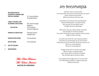 RECOGNATION OF
ACADEMIC HONORS AND
SPECIAL AWARDS Dr. Leoncia Nieves
Presedent/Dean
FAMILY COUNCIL FOR
ACADEMIC EXCELLENCE Ms. Charito Vargas
Registrar
Assisted By Viel Cardenas
Assistant Registrar
WORDS OF GRATITUDE Glenelyn Dacera
Valedictorian
GRADUATION SONG The Graduates
BATCH SONG The Graduates
IV EXIT OF COLORS
V RECESSIONAL
Miss Khate Bularan
Mr. Edwin Ikutanin
MASTER OF CEREMONY
NO BOUNDARIES
Seconds, hours, so many days
You know what you want but how long can you wait?
Every moment lasts forever
When you feel you lost your way
And what if my chances were already gone?
Started believing that I could be wrong
But you give me one good reason
To fight and never walk away
With every step you climb another mountain
Every breath it's harder to believe
You make it through the pain, weather the hurricanes
To get to that one thing
Just when you think the road is going nowhere
Just when you almost gave up on your dreams
They take you by the hand and show you that you can
There are no boundaries!
There are no boundaries!
I fought to the limit to stand on the edge
What if today is as good it gets?
Don't know where the future's headed
But nothing's gonna bring me down
I've jumped every bridge and I've run every line
I've risked being saved but I always knew why
I always knew why!
 