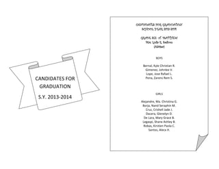 CANDIDATES FOR
GRADUATION
S.Y. 2013-2014
CANDIDATES FOR GRADUATION
SCHOOL YEAR 2013-2014
GRADE SIX- sT. MATTHEW
Mrs. Lydia R. Sadicon
(Adviser)
BOYS
Bernal, Kyle Christian R.
Gimenez, Johnlee V.
Lope, Jose Rafael L.
Pena, Zarens Rem S.
GIRLS
Alejandre, Ma. Christina G.
Borja, Nand Seraphin M.
Cruz, Crishell Jade J.
Dacera, Glenelyn D.
De Lara, Mary Grace B.
Legaspi, Shane Ashley B.
Robas, Kirstien Paola C.
Santos, Alecx H.
 