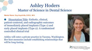 Ashley Hoders
Master of Science in Dental Science
Dissertation Title: Esthetic, clinical,
patient-centered, and radiographic outcomes
of immediately placed implants (Type 1) and
early placed implants (Type 2): A randomized
controlled clinical trial
Ashley will enter a private practice in Tacoma, Washington.
Her best memories include establishing relationships that
will be long-lasting.
Mentor Name: Guy Huynh-Ba, D.D.S., M.S.
 