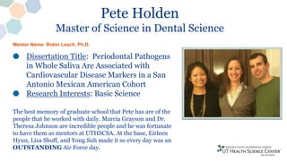 Pete Holden
Master of Science in Dental Science
Dissertation Title: Periodontal Pathogens
in Whole Saliva Are Associated with
Cardiovascular Disease Markers in a San
Antonio Mexican American Cohort
Research Interests: Basic Science
The best memory of graduate school that Pete has are of the
people that he worked with daily. Marcia Grayson and Dr.
Theresa Johnson are incredible people and he was fortunate
to have them as mentors at UTHSCSA. At the base, Eirleen
Hyun, Lisa Shoff, and Yong Suh made it so every day was an
OUTSTANDING Air Force day.
Mentor Name: Robin Leach, Ph.D.
 