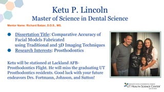 Ketu P. Lincoln
Master of Science in Dental Science
Dissertation Title: Comparative Accuracy of
Facial Models Fabricated
using Traditional and 3D Imaging Techniques
Research Interests: Prosthodontics
Ketu will be stationed at Lackland AFB-
Prosthodontics Flight. He will miss the graduating UT
Prosthodontics residents. Good luck with your future
endeavors Drs. Fortmann, Johnson, and Sutton!
Mentor Name: Richard Batzer, D.D.S., MS.
 