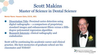 Scott Makins
Master of Science in Dental Science
Dissertation Title: Proximal caries detection using
digital radiographs – a comparison of proprietary
standard images and enhancement filters versus a fifth-
degree polynomial regression algorithm
Research Interests: clinical radiography and
endodontics
Scott will be continuing his academic career and clinical
practice. His best memories of graduate school are his
classmates and TODAY!
Mentor Name: Hassem Geha, D.D.S., M.S.
 
