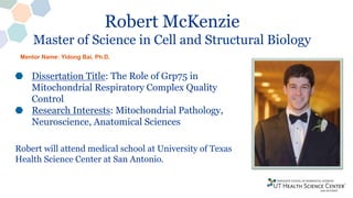 Robert McKenzie
Master of Science in Cell and Structural Biology
Dissertation Title: The Role of Grp75 in
Mitochondrial Respiratory Complex Quality
Control
Research Interests: Mitochondrial Pathology,
Neuroscience, Anatomical Sciences
Robert will attend medical school at University of Texas
Health Science Center at San Antonio.
Mentor Name: Yidong Bai, Ph.D.
 
