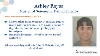 Ashley Reyes
Master of Science in Dental Science
Dissertation Title: Accuracy of surgical guides
made from conventional and a combination of
digital scanning and rapid prototyping
techniques
Research Interests: Prosthodontics, Dental
Materials
Ashley’s next duty station is Offutt AFB in Omaha, NE.
Go Huskers!
Mentor Name: Col Richard Batzer, D.D.S., M.S.
 