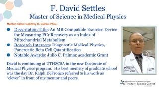 F. David Settles
Master of Science in Medical Physics
Dissertation Title: An MR Compatible Exercise Device
for Measuring PCr Recovery as an Index of
Mitochondrial Metabolism
Research Interests: Diagnostic Medical Physics,
Pancreatic Beta Cell Quantification
Notable Awards: Julio C. Palmaz Academic Grant
David is continuing at UTHSCSA in the new Doctorate of
Medical Physics program. His best memory of graduate school
was the day Dr. Ralph DeFronzo referred to his work as
“clever” in front of my mentor and peers.
Mentor Name: Geoffrey D. Clarke, Ph.D.
 