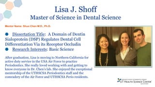 Lisa J. Shoff
Master of Science in Dental Science
Dissertation Title: A Domain of Dentin
Sialoprotein (DSP) Regulates Dental Cell
Differentiation Via its Receptor Occludin
Research Interests: Basic Science
After graduation, Lisa is moving to Northern California for
active duty service in the USA Air Force to practice
Periodontics. She really loved working with and getting to
know everyone in Dr. Chen’s lab. She enjoyed the exceptional
mentorship of the UTHSCSA Periodontics staff and the
comradery of the Air Force and UTHSCSA Perio residents.
Mentor Name: Shuo Chen M.D., Ph.D.
 