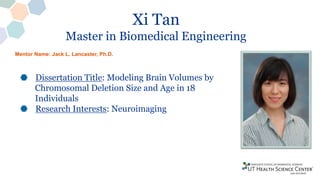 Xi Tan
Master in Biomedical Engineering
Dissertation Title: Modeling Brain Volumes by
Chromosomal Deletion Size and Age in 18
Individuals
Research Interests: Neuroimaging
Mentor Name: Jack L. Lancaster, Ph.D.
 