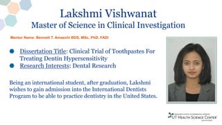 Lakshmi Vishwanat
Master of Science in Clinical Investigation
Dissertation Title: Clinical Trial of Toothpastes For
Treating Dentin Hypersensitivity
Research Interests: Dental Research
Being an international student, after graduation, Lakshmi
wishes to gain admission into the International Dentists
Program to be able to practice dentistry in the United States.
Mentor Name: Bennett T. Amaechi BDS, MSc, PhD, FADI
 