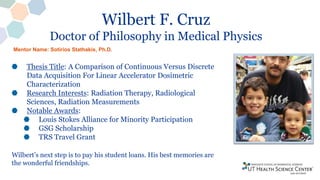 Wilbert F. Cruz
Doctor of Philosophy in Medical Physics
Thesis Title: A Comparison of Continuous Versus Discrete
Data Acquisition For Linear Accelerator Dosimetric
Characterization
Research Interests: Radiation Therapy, Radiological
Sciences, Radiation Measurements
Notable Awards:
Louis Stokes Alliance for Minority Participation
GSG Scholarship
TRS Travel Grant
Wilbert’s next step is to pay his student loans. His best memories are
the wonderful friendships.
Mentor Name: Sotirios Stathakis, Ph.D.
 