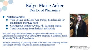 Kalyn Marie Acker
Doctor of Pharmacy
Notable Awards:
TPA Luther and Mary Ann Parker Scholarship for
leadership, merit, & need
Courageous Leader Award, Phi Lambda Sigma
Texas Pharmacy Foundation Scholarship
Next year, Kalyn will be completing a 2-year Health-System Pharmacy
Administration Residency (PGY1/PGY2/MPH Program) at Allegheny Health
Network in Pittsburgh, Pennsylvania.
Her favorite memory of pharmacy school is the white coat ceremony because
once she got my white coat, she felt like she had superpowers!
 