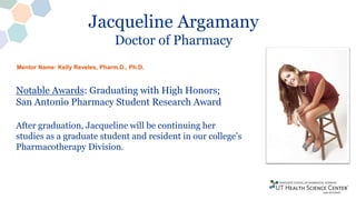 Jacqueline Argamany
Doctor of Pharmacy
Notable Awards: Graduating with High Honors;
San Antonio Pharmacy Student Research Award
After graduation, Jacqueline will be continuing her
studies as a graduate student and resident in our college’s
Pharmacotherapy Division.
Mentor Name: Kelly Reveles, Pharm.D., Ph.D.
 