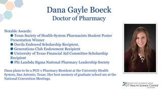 Dana Gayle Boeck
Doctor of Pharmacy
Notable Awards:
Texas Society of Health-System Pharmacists Student Poster
Presentation Winner
Davila Endowed Scholarship Recipient,
Generations Club Endowment Recipient
University of Texas Financial Aid Committee Scholarship
Recipient
Phi Lambda Sigma National Pharmacy Leadership Society
Dana plans to be a PGY-1 Pharmacy Resident at the University Health
System, San Antonio, Texas. Her best memory of graduate school are at the
National Convention Meetings.
 