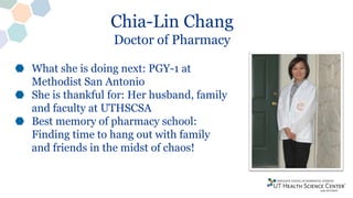 Chia-Lin Chang
Doctor of Pharmacy
What she is doing next: PGY-1 at
Methodist San Antonio
She is thankful for: Her husband, family
and faculty at UTHSCSA
Best memory of pharmacy school:
Finding time to hang out with family
and friends in the midst of chaos!
 