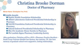 Christina Brooke Dorman
Doctor of Pharmacy
Notable Awards:
Baptist Health Foundation Scholarship
Abbott Laboratories Endowed Presidential Scholarship in
Pharmacy
NACDS Foundation Endowed Presidential Scholarship in
Pharmacy
Eckerd Endowed Presidential Scholarship in Pharmacy
Rho Chi Academic Honor Society in Pharmacy
Phi Lambda Sigma Pharmacy Leadership Society
After graduation, Christina will be a PGY-1 Pharmacy Practice Resident –
South Texas Veterans Health Care System, San Antonio, TX. Her best
memory of graduate school were supportive, lasting relationships.
Mentor Name: Christopher Frei, Ph.D.
 