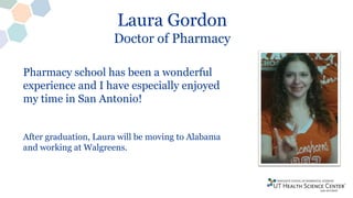 Laura Gordon
Doctor of Pharmacy
Pharmacy school has been a wonderful
experience and I have especially enjoyed
my time in San Antonio!
After graduation, Laura will be moving to Alabama
and working at Walgreens.
 
